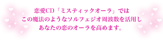 恋愛CD「ミスティックオーラ」ではこの魔法のようなソルフェジオ周波数を活用しあなたの恋のオーラを高めます。