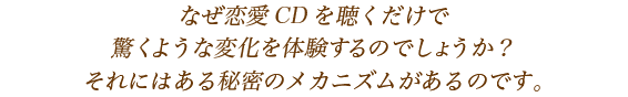 なぜ恋愛CDを聴くだけで/驚くような変化を体験すのでしょうか?/それにはある秘密のメカニズムがあるのです。