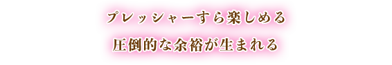 プレッシャーすら楽しめる圧倒的な余裕が生まれる