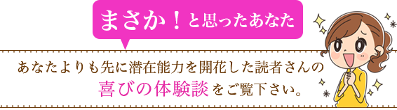 まさか!と思ったあなた/あなたよりも先に潜在能力を開花した読者さんの喜びの体験談をご覧下さい。