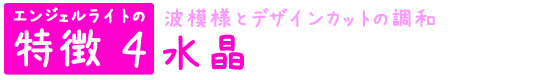 エンジェルライトの特徴4　波模様とデザインカットの調和「水晶」