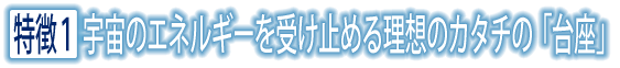 特徴1 宇宙のエネルギーを受け止める理想のカタチの「台座」