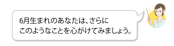6月生まれのあなたは、さらにこのようなことを心がけてみましょう。