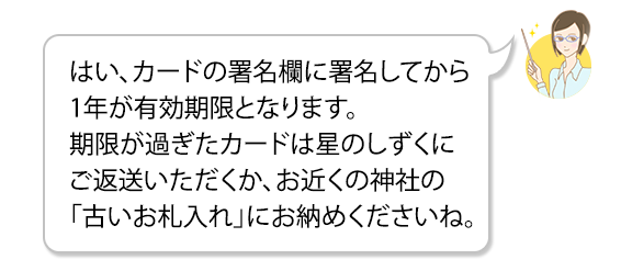 はい、カードの署名欄に署名してから1年が有効期限となります。期限が過ぎたカードは星のしずくにご返送いただくか、お近くの神社の「古いお札入れ」にお納めくださいね。