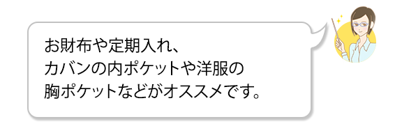 お財布や定期入れ、カバンの内ポケットや洋服の胸ポケットなどがオススメです。