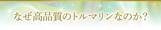 なぜ高品質のトルマリンなのか？