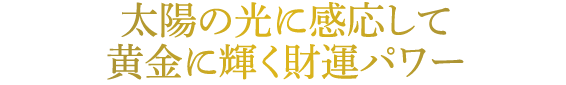 太陽の光に感応して黄金に輝く財運パワー