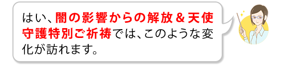 はい、闇の影響からの解放＆天使守護特別ご祈祷では、このような変化が訪れます。