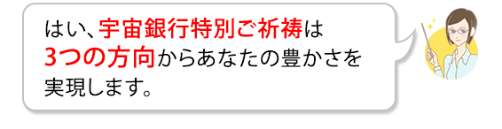 はい、宇宙銀行特別ご祈祷は3つの方向からあなたの豊かさを実現します。