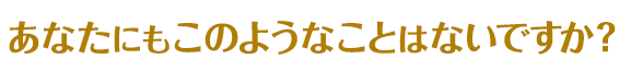 あなたもこのようなことはないですか?