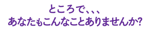 ところで、、、あなたもこんなことありませんか?