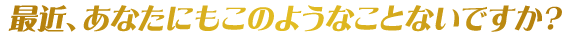 最近、あなたにもこのようなことないですか？