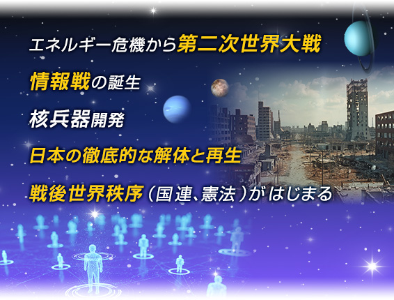 エネルギー危機から第二次世界大戦/情報戦の誕生/核兵器開発日本の徹底的な解体と再生/戦後世界秩序（国連、憲法）がはじはる