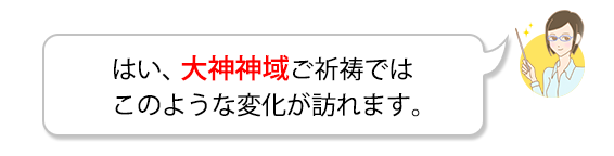 はい、大神神域ご祈祷ではこのような変化が訪れます。