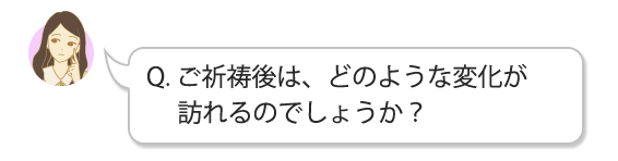 Q.ご祈祷後は、どのような変化が訪れるのでしょうか？