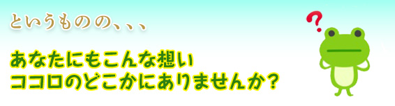 というものの、、、あなたにもこんな想いココロのどこかにありませんか？