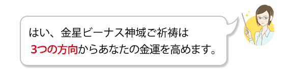 Ａ．はい、金星ビーナス神域ご祈祷では、3つの方向からあなたの豊かさを実現します。