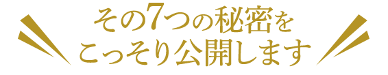 その7つの秘密を＼ こっそり公開します ／