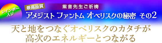 紫音先生ご祈祷 「アメジスト ファントム オベリスク」秘密 その2/天と地をつなぐオベリスクのカタチが高次のエネルギーとつながる