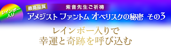 紫音先生ご祈祷 「アメジスト ファントム オベリスク」秘密 その3/レインボー入りで幸運と奇跡を呼び込む