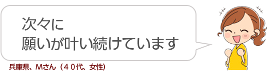 【次々に願いが叶い続けています】兵庫県、Ｍさん（４０代、女性）