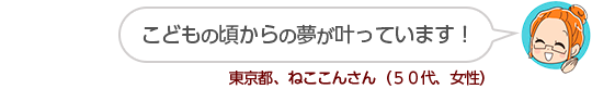 【こどもの頃からの夢が叶っています！】東京都、ねここんさん（５０代、女性）