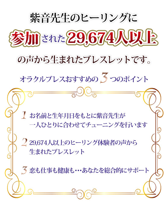 紫音先生のヒーリングに参加された15458人以上の声から生まれたブレスレットです。オラクルブレスおすすめの３つのポイント１．お名前と生年月日をもとに紫音先生が一人ひとりに合わせてチューニングを行います。２．15258人以上のヒーリング体験者の声から生まれたブレスレット。3.恋も仕事も健康も…あなたを総合的にサポート
