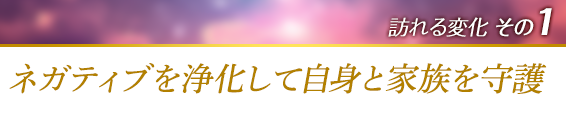 訪れる変化その１．ネガティブを浄化して自身と家族を守護