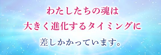 わたしたちの魂は大きく進化するタイミングに差しかかっています。