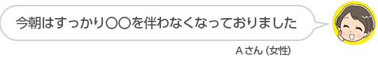 【今朝はすっかり〇〇を伴わなくなっておりました】Ａさん（女性）