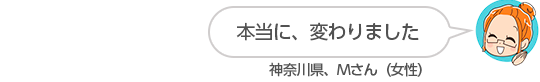 【本当に、変わりました】神奈川県、Ｍさん（女性）