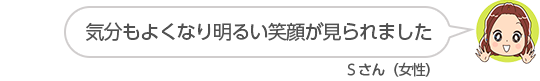 【気分もよくなり明るい笑顔が見られました】Ｓさん（女性）