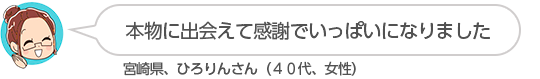【本物に出会えて感謝でいっぱいになりました】宮崎県、ひろりんさん（４０代、女性）