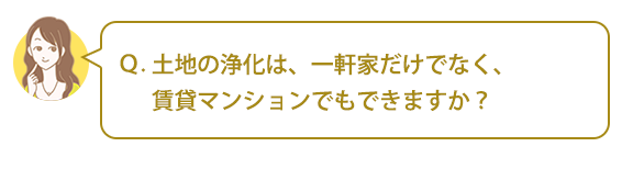 Ｑ：土地の浄化は、一軒家だけでなく、賃貸マンションでもできますか？
