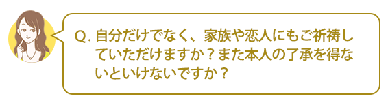 Ｑ：自分だけでなく、家族や恋人にもご祈祷していただけますか？また本人の了承を得ないといけないですか？
