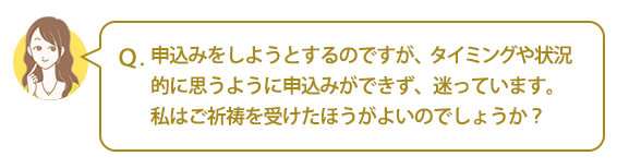 Ｑ：申込みをしようとするのですが、タイミングや状況的に思うように申込みができず、迷っています。私はご祈祷を受けたほうがよいのでしょうか？