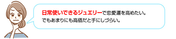 日常使いできるジュエリーで恋愛運を高めたい。でもあまりにも高価だと手にしづらい。