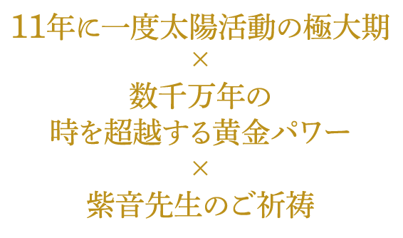 １１年に一度太陽活動の極大期×数千万年の時を超越する黄金パワー×紫音先生のご祈祷