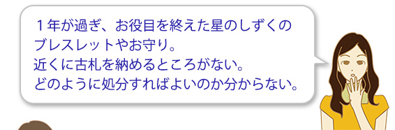 １年が過ぎ、お役目を終えた星のしずくのブレスレットやお守り。近くに古札を納めるところがない。どのように処分すればよいのか分からない。